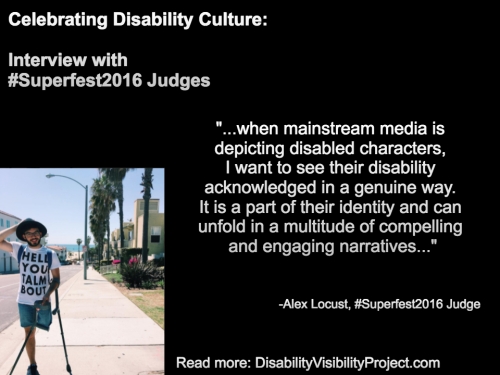 Image with a black background composed of 1 photo and text in white. On the upper left-hand quadrant is white text that reads: "Celebrating Disability Culture: Interviews with #Superfest2016 Judges" On the lower left-hand side is a photo of a young man with one above-the-knee amputation on his left leg. He is balancing two crutches with his left arm. He is wearing denim shorts, that, glasses and a beard. Behind him is a neighborhood by the beach with a row of palm trees. On the right in white text: "...when mainstream media is depicting disabled characters, I want to see their disability acknowledged in a genuine way. It is a part of their identity and can unfold in a multitude of compelling and engaging narratives..." -Alex Locust, #Superfest2016 Judge Read more: DisabilityVisibilityProject.com