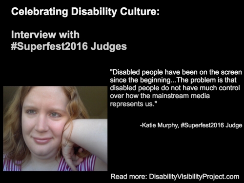 Image with a black background composed of 1 photo and text in white. On the upper left-hand quadrant is white text that reads: "Celebrating Disability Culture: Interviews with #Superfest2016 Judges" On the lower left-hand side is a photo of a young white woman with long reddish-blond hair. Her left arm is raised and her hand bent against her face. She is smiling and wearing a white and magenta-striped t-shirt. On the right in white text: "Disabled people have been on the screen since the beginning...The problem is that disabled people do not have much control over how the mainstream media represents us." -Katie Murphy, #Superfest2016 Judge Read more: DisabilityVisibilityProject.com