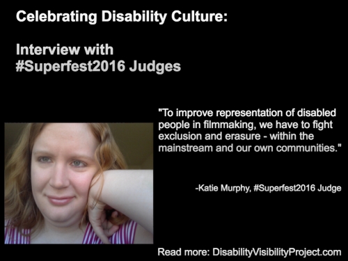 Image with a black background composed of 1 photo and text in white. On the upper left-hand quadrant is white text that reads: "Celebrating Disability Culture: Interviews with #Superfest2016 Judges" On the lower left-hand side is a photo of a young white woman with long reddish-blond hair. Her left arm is raised and her hand bent against her face. She is smiling and wearing a white and magenta-striped t-shirt. On the right in white text: "To improve representation of disabled people in filmmaking, we have to fight exclusion and erasure - within the mainstream and our own communities." -Katie Murphy, #Superfest2016 Judge Read more: DisabilityVisibilityProject.com